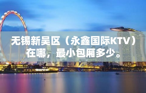 无锡新吴区（永鑫国际KTV）在哪，最小包厢多少。