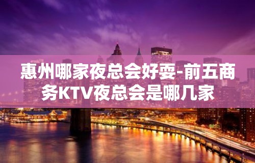 惠州哪家夜总会好耍-前五商务KTV夜总会是哪几家