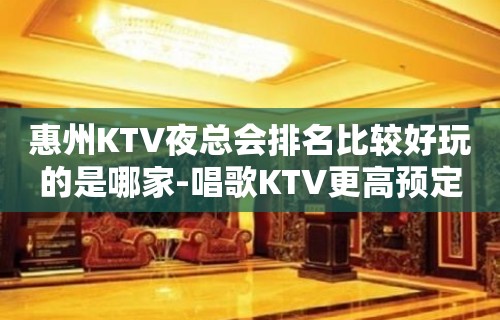 惠州KTV夜总会排名比较好玩的是哪家-唱歌KTV更高预定