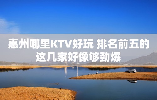 惠州哪里KTV好玩 排名前五的这几家好像够劲爆