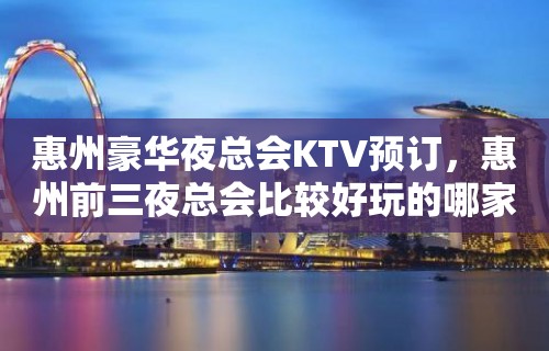 惠州豪华夜总会KTV预订，惠州前三夜总会比较好玩的哪家