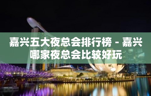 嘉兴五大夜总会排行榜－嘉兴哪家夜总会比较好玩