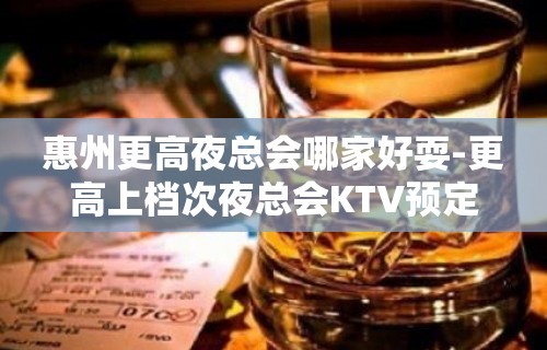 惠州更高夜总会哪家好耍-更高上档次夜总会KTV预定