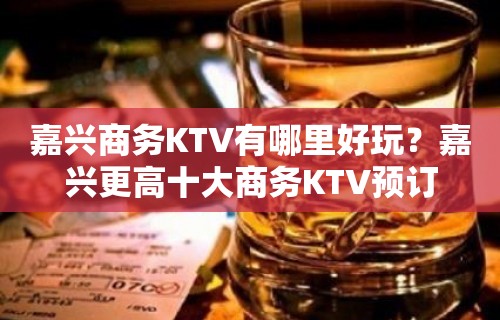 嘉兴商务KTV有哪里好玩？嘉兴更高十大商务KTV预订