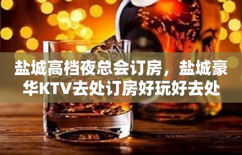 盐城高档夜总会订房，盐城豪华KTV去处订房好玩好去处