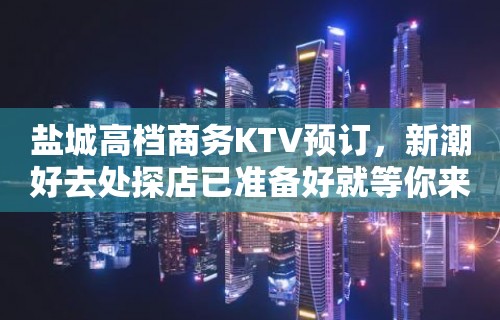 盐城高档商务KTV预订，新潮好去处探店已准备好就等你来