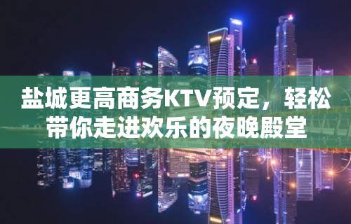 盐城更高商务KTV预定，轻松带你走进欢乐的夜晚殿堂