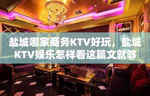 盐城哪家商务KTV好玩，盐城KTV娱乐怎样看这篇文就够