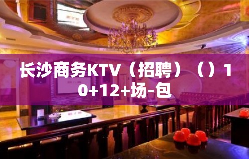 长沙商务KTV（招聘）（）10+12+场-包