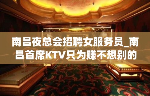 南昌夜总会招聘女服务员_南昌首席KTV只为赚不想别的