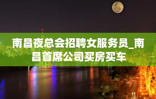 南昌夜总会招聘女服务员_南昌首席公司买房买车