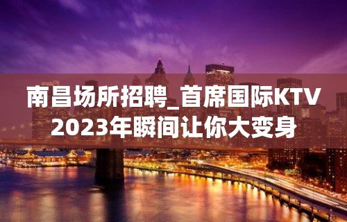 南昌场所招聘_首席国际KTV2023年瞬间让你大变身