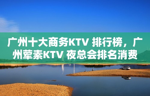 广州十大商务KTV 排行榜，广州荤素KTV 夜总会排名消费