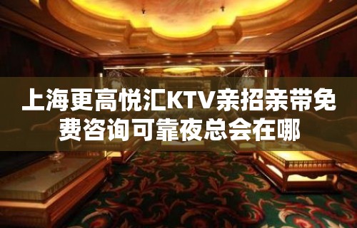 上海更高悦汇KTV亲招亲带免费咨询可靠夜总会在哪