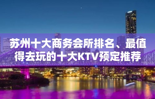 苏州十大商务会所排名、最值得去玩的十大KTV预定推荐