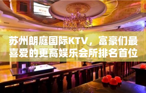 苏州朗庭国际KTV，富豪们最喜爱的更高娱乐会所排名首位