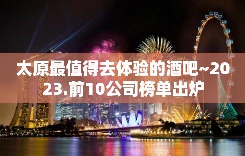 太原最值得去体验的酒吧~2023.前10公司榜单出炉