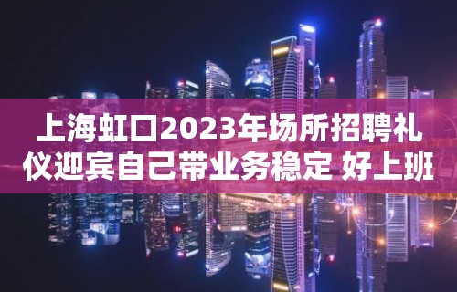 上海虹口2023年场所招聘礼仪迎宾自己带业务稳定 好上班