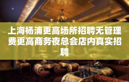 上海杨浦更高场所招聘无管理费更高商务夜总会店内真实招聘