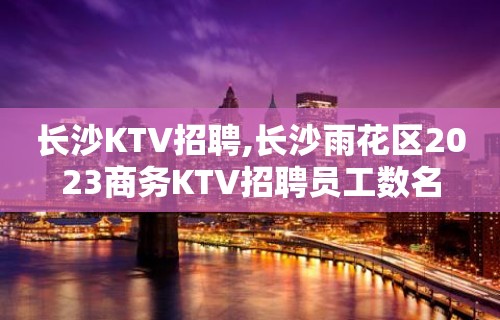 长沙KTV招聘,长沙雨花区2023商务KTV招聘员工数名