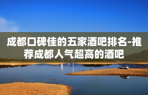 成都口碑佳的五家酒吧排名-推荐成都人气超高的酒吧