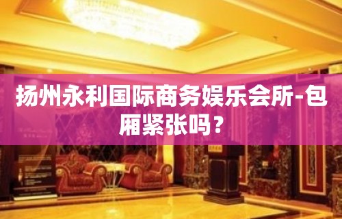 扬州永利国际商务娱乐会所-包厢紧张吗？