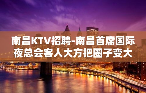 南昌﻿KTV招聘-南昌﻿首席国际夜总会客人大方把圈子变大