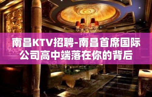 南昌﻿KTV招聘-南昌﻿首席国际公司高中端落在你的背后