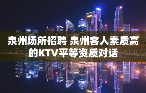 泉州场所招聘 泉州客人素质高的KTV平等资质对话