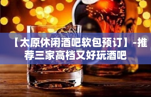 【太原休闲酒吧软包预订】-推荐三家高档又好玩酒吧