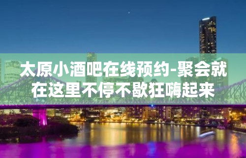 太原小酒吧在线预约-聚会就在这里不停不歇狂嗨起来