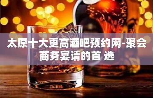 太原十大更高酒吧预约网-聚会商务宴请的首 选