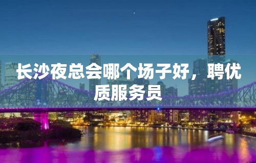 长沙夜总会哪个场子好，聘优质服务员