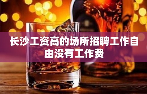 长沙工资高的场所招聘工作自由没有工作费