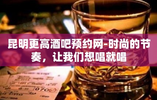 昆明更高酒吧预约网-时尚的节奏，让我们想唱就唱