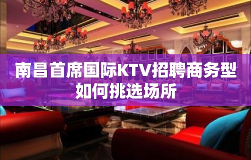 南昌﻿首席国际KTV招聘商务型如何挑选场所