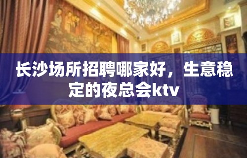 长沙场所招聘哪家好，生意稳定的夜总会ktv