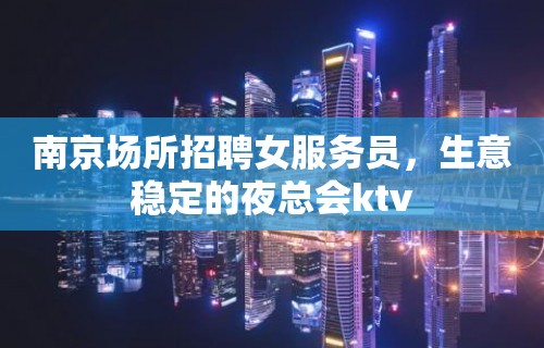 南京场所招聘女服务员，生意稳定的夜总会ktv