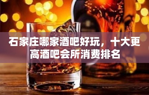 石家庄哪家酒吧好玩，十大更高酒吧会所消费排名