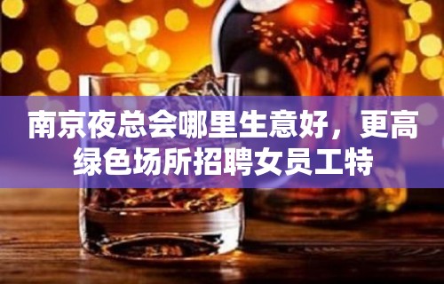 南京夜总会哪里生意好，更高绿色场所招聘女员工特