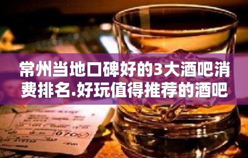 常州当地口碑好的3大酒吧消费排名.好玩值得推荐的酒吧