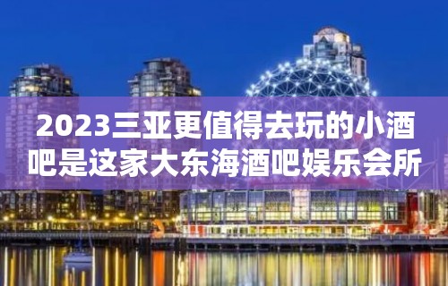 2023三亚更值得去玩的小酒吧是这家大东海酒吧娱乐会所