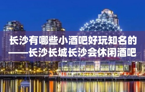 长沙有哪些小酒吧好玩知名的——长沙长城长沙会休闲酒吧