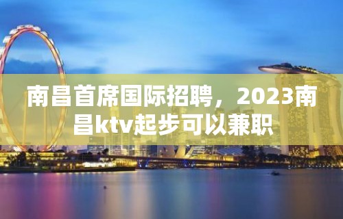 南昌首席国际招聘，2023南昌ktv起步可以兼职