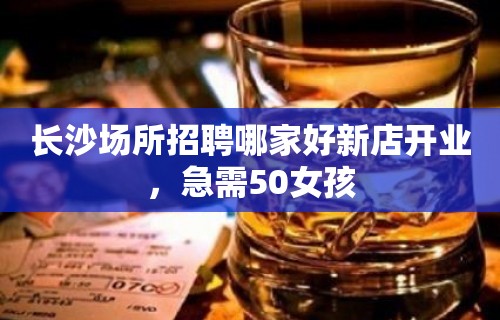 长沙场所招聘哪家好新店开业，急需50女孩