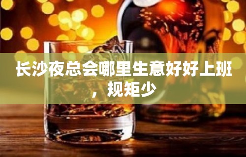 长沙夜总会哪里生意好好上班，规矩少