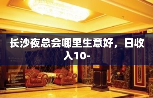 长沙夜总会哪里生意好，日收入10-