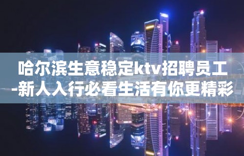 哈尔滨生意稳定ktv招聘员工-新人入行必看生活有你更精彩