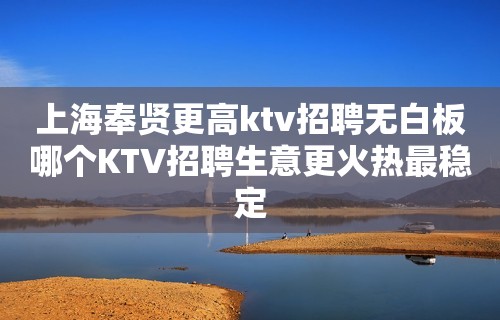 上海奉贤更高ktv招聘无白板哪个KTV招聘生意更火热最稳定