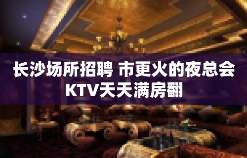 长沙场所招聘 市更火的夜总会KTV天天满房翻